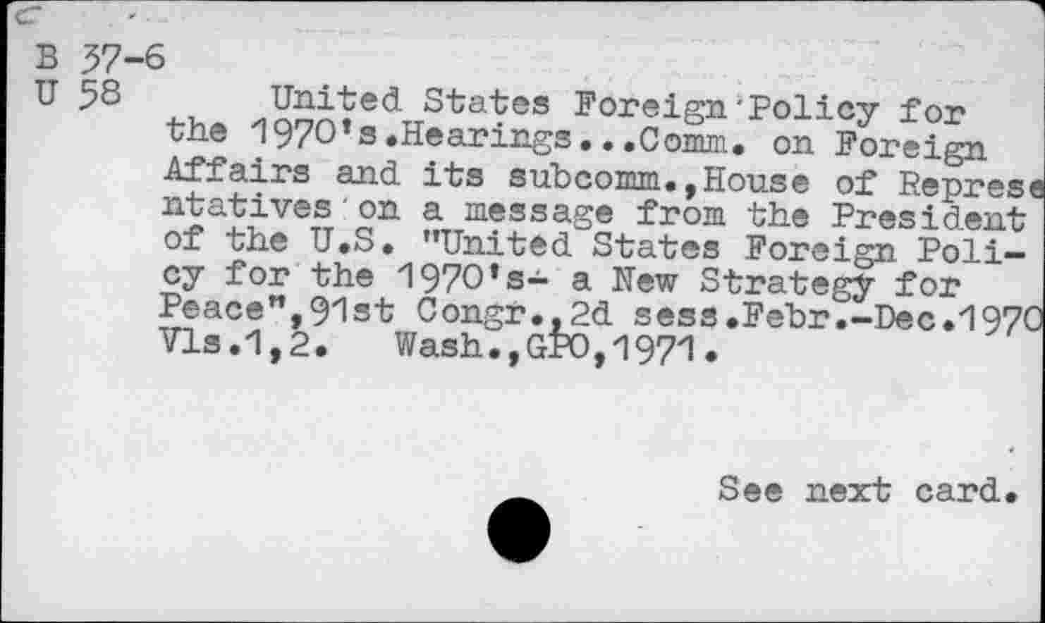 ﻿United States Foreign‘Policy for the 1970’s.Hearings...Comm. on Foreign Affairs and its subcomm.,House of Represe ntatives on a message from the President of the U.S. ’’United States Foreign Policy for the 1970’s— a Hew Strategy for Peace”,91st Congr.,2d sess.Fehr.-Dec.1970 Vis.1,2.	Wash.,GP0,1971.
See next card.